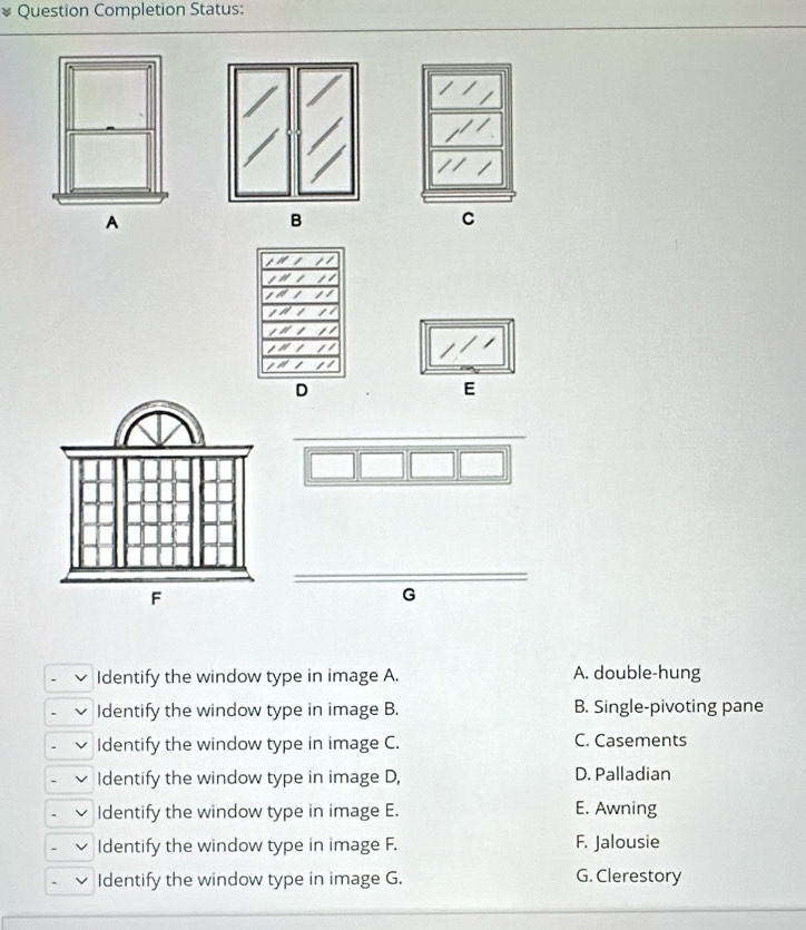 Question Completion Status:
B
C
E
G
Identify the window type in image A. A. double-hung
Identify the window type in image B. B. Single-pivoting pane
Identify the window type in image C. C. Casements
Identify the window type in image D, D. Palladian
Identify the window type in image E. E. Awning
Identify the window type in image F. F. Jalousie
Identify the window type in image G. G. Clerestory