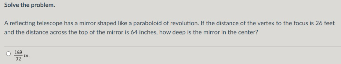 Solve the problem. 
A reflecting telescope has a mirror shaped like a paraboloid of revolution. If the distance of the vertex to the focus is 26 feet
and the distance across the top of the mirror is 64 inches, how deep is the mirror in the center?
 169/32 in.