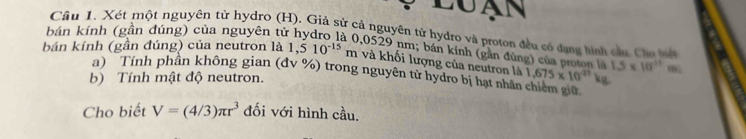 LUAN 
bán kính (gần đúng) của nguyên tử Câu 1. Xét một nguyên tử hydro (H). Giả sử cả nguyên tử hydro và proton đều có đụng hình cầu. Chu biếi 
, 0529 nm; bán kính (gần đúng) của proton là 
bán kính (gần đúng) của neutron là 1,510^(-15)m và khối lượng của neutron là 1,675* 10^(27)kg 1.5* 10^(21)m
a) Tính phần không gian (đv %) trong nguyên tử hydro bị hạt nhân chiếm giữ 
b) Tính mật độ neutron. 
Cho biết V=(4/3)π r^3 đối với hình cầu.