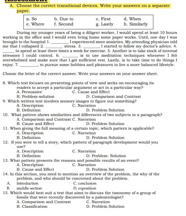 Choose the correct transitional devices. Write your answers on a separate
paper.
a. So b. Due to c. First d. When
e. Where f. Second g. Lastly h. Similarly
During my younger years of being a diligent worker, I would spend at least 10 hours
working in the office and I would even bring home some paper works. Until, one day I was
brought to the hospital 1. _I experienced more anxieties. My attending physician told
me that I collapsed 2. _stress. 3. _, I started to follow my doctor's advice. 4.
_to spend at least three times a week for exercise. 5. Another is to take stock of internal
stressors I could control. 6. _is to use meditation techniques whenever I felt
overwhelmed and make sure that I got sufficient rest. Lastly, is to take time to do things I
enjoy. 7. _, to pursue some hobbies and pleasures to live a more balanced lifestyle.
Choose the letter of the correct answer. Write your answers on your answer sheet.
8. Which text focuses on presenting points of view and seeks on encouraging its
readers to accept a particular argument or act in a particular way?
A. Persuasive C. Cause and Effect
B. Problem-solution D. Comparison and Contrast
9. Which written text involves sensory images to figure out something?
A. Description C. Narration
B. Definition D. Problem Solution
10. What pattern shows similarities and differences of two subjects in a paragraph?
A. Comparison and Contrast C. Narration
B. Cause and Effect D. Problem Solution
11. When giving the full meaning of a certain topic, which pattern is applicable?
A. Description C. Narration
B. Definition D. Problem Solution
12. If you were to tell a story, which pattern of paragraph development would you
use?
A. Description C. Narration
B. Definition D. Problem- Solution
13. What pattern presents the reasons and possible results of an event?
A. Description C. Narration
B. Cause and Effect D. Problem Solution
14. In this section, you need to mention an overview of the problem, the why of the
problem, and who should be concerned about the problem.
A. Introduction C. conclusion
B. middle section D. exposition
15. Which would best suit a text that aims to discuss the taxonomy of a group of
fossils that were recently discovered by a paleontologist?
A. Comparison and Contrast C. Narration
B. Classification D. Problem Solution