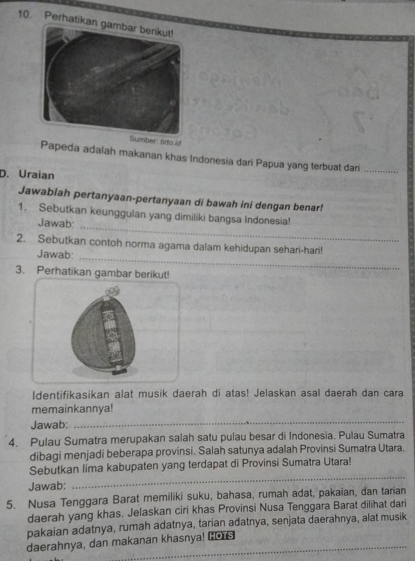 Perhatikan 
mber: tirto.id 
Papeda adalah makanan khas Indonesia dari Papua yang terbuat dari_ 
D. Uraian 
Jawablah pertanyaan-pertanyaan di bawah ini dengan benar! 
1. Sebutkan keunggulan yang dimiliki bangsa Indonesia! 
Jawab: 
_ 
2. Sebutkan contoh norma agama dalam kehidupan sehari-hari! 
Jawab: 
_ 
3. Perhatikan gambar berikut! 
Identifikasikan alat musik daerah di atas! Jelaskan asal daerah dan cara 
memainkannya! 
Jawab: 
_ 
4. Pulau Sumatra merupakan salah satu pulau besar di Indonesia. Pulau Sumatra 
dibagi menjadi beberapa provinsi. Salah satunya adalah Provinsi Sumatra Utara. 
Sebutkan lima kabupaten yang terdapat di Provinsi Sumatra Utara! 
Jawab: 
_ 
5. Nusa Tenggara Barat memiliki suku, bahasa, rumah adat, pakaian, dan tarian 
daerah yang khas. Jelaskan ciri khas Provinsi Nusa Tenggara Barat dilihat dari 
pakaian adatnya, rumah adatnya, tarian adatnya, senjata daerahnya, alat musik 
daerahnya, dan makanan khasnya! HOTS