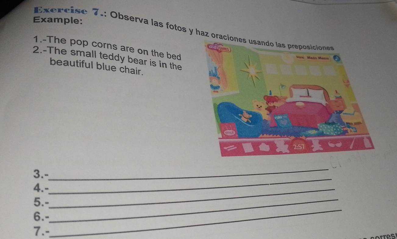 Example: 
Exercise 7.: Observa las fotos y haz oraci 
1.-The pop corns are on the bed 
2.-The small teddy bear is in the 
beautiful blue chair. 
3.- 
_ 
4.-_ 
_ 
_ 
5.-_ 
6.- 
7.-