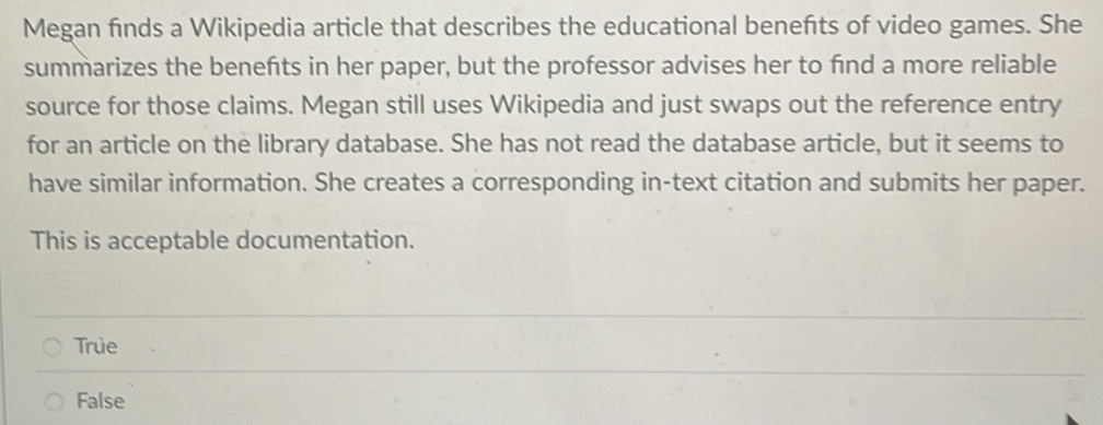 Megan finds a Wikipedia article that describes the educational benefts of video games. She
summarizes the benefts in her paper, but the professor advises her to find a more reliable
source for those claims. Megan still uses Wikipedia and just swaps out the reference entry
for an article on the library database. She has not read the database article, but it seems to
have similar information. She creates a corresponding in-text citation and submits her paper.
This is acceptable documentation.
True
False