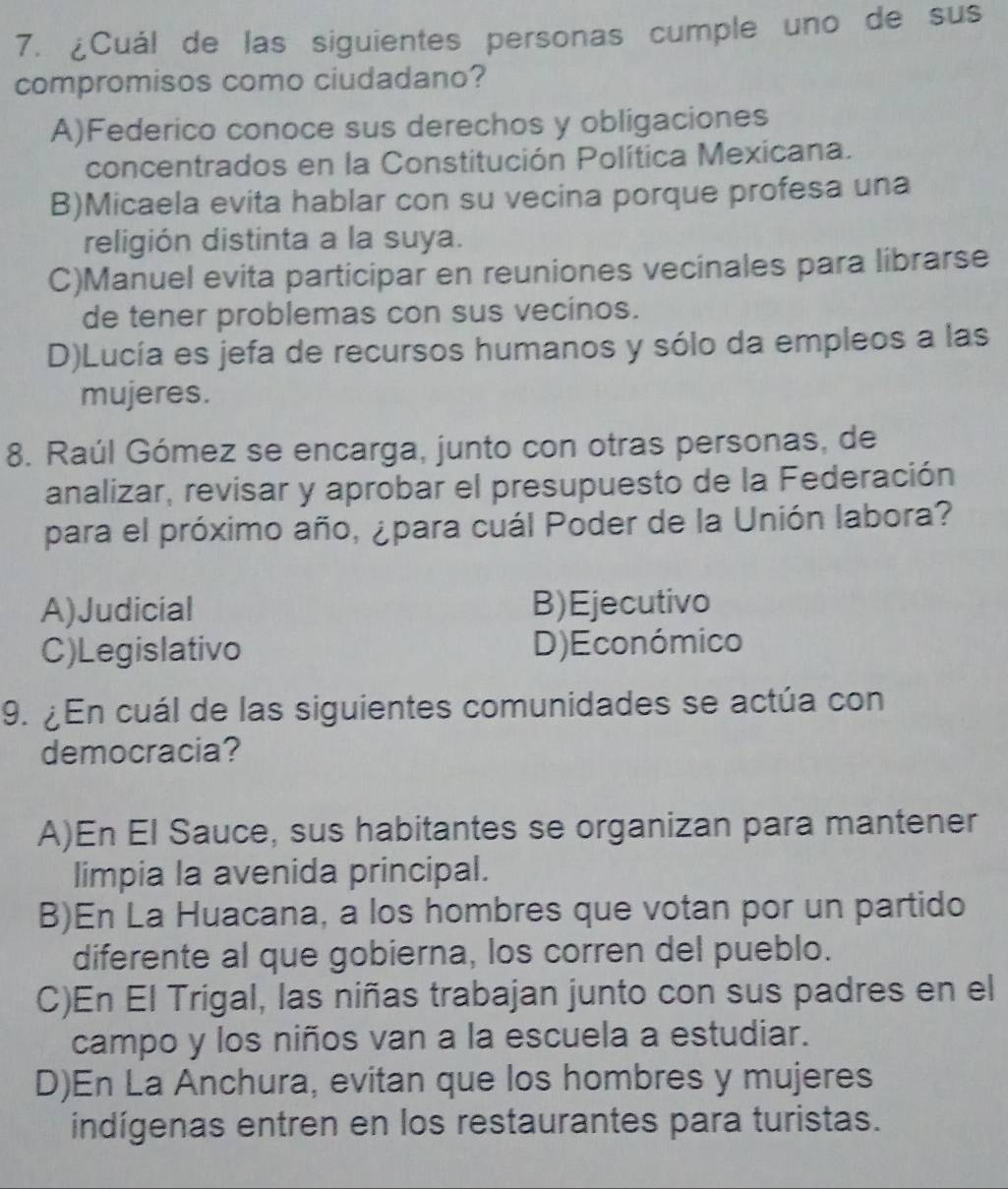 ¿Cuál de las siguientes personas cumple uno de sus
compromisos como ciudadano?
A)Federico conoce sus derechos y obligaciones
concentrados en la Constitución Política Mexicana.
B)Micaela evita hablar con su vecina porque profesa una
religión distinta a la suya.
C)Manuel evita participar en reuniones vecinales para librarse
de tener problemas con sus vecinos.
D)Lucía es jefa de recursos humanos y sólo da empleos a las
mujeres.
8. Raúl Gómez se encarga, junto con otras personas, de
analizar, revisar y aprobar el presupuesto de la Federación
para el próximo año, ¿para cuál Poder de la Unión labora?
A)Judicial B)Ejecutivo
C)Legislativo D)Económico
9. ¿ En cuál de las siguientes comunidades se actúa con
democracia?
A)En El Sauce, sus habitantes se organizan para mantener
limpia la avenida principal.
B)En La Huacana, a los hombres que votan por un partido
diferente al que gobierna, los corren del pueblo.
C)En El Trigal, las niñas trabajan junto con sus padres en el
campo y los niños van a la escuela a estudiar.
D)En La Anchura, evitan que los hombres y mujeres
indígenas entren en los restaurantes para turistas.