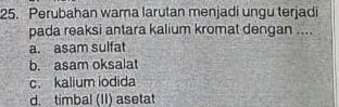 Perubahan warna larutan menjadi ungu terjadi
pada reaksi antara kalium kromat dengan ....
a. asam sulfat
b. asam oksalat
c. kalium iodida
d. timbal (II) aseta