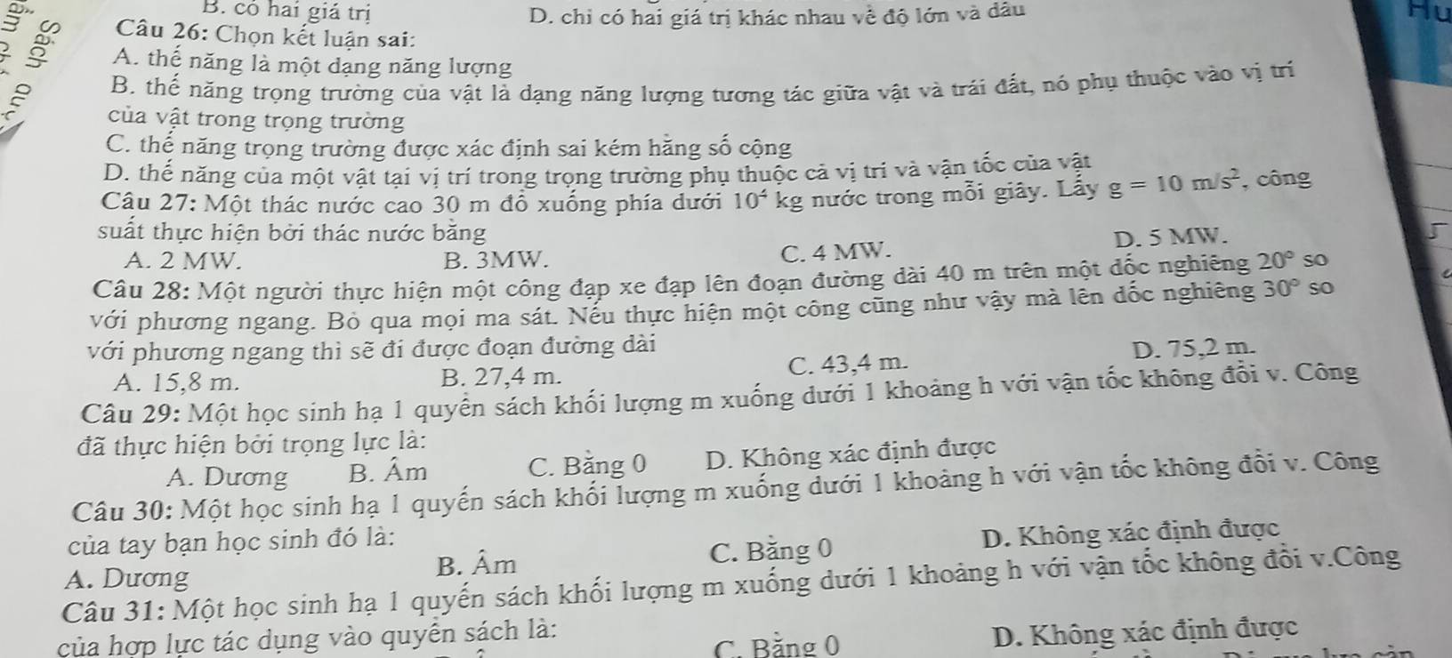 B. có hai giả trị D. chỉ có hai giá trị khác nhau về độ lớn và dâu Hu
Câu 26: Chọn kết luận sai:
; A. thể năng là một dạng năng lượng
B. thể năng trọng trường của vật là dạng năng lượng tương tác giữa vật và trái đất, nó phụ thuộc vào vị trí
của vật trong trọng trường
C. thế năng trọng trường được xác định sai kém hăng số cộng
D. thế năng của một vật tại vị trí trong trọng trường phụ thuộc cả vị tri và vận tốc của vật
Câu 27: Một thác nước cao 30 m đồ xuống phía dưới 10^4 kg nước trong mỗi giây. Lấy g=10m/s^2 , công
suất thực hiện bởi thác nước bằng D. 5 MW.
A. 2 MW. B. 3MW. C. 4 MW.
Câu 28: Một người thực hiện một công đạp xe đạp lên đoạn đường dài 40 m trên một đốc nghiêng 20° so
với phương ngang. Bỏ qua mọi ma sát. Nếu thực hiện một công cũng như vậy mà lên đốc nghiêng 30° so
với phương ngang thì sẽ đi được đoạn đường dài D. 75,2 m.
A. 15,8 m. B. 27,4 m. C. 43,4 m.
Câu 29: Một học sinh hạ 1 quyển sách khối lượng m xuống dưới 1 khoảng h với vận tốc không đổi v. Công
đã thực hiện bởi trọng lực là:
A. Dương B. Âm C. Bằng 0 D. Không xác định được
Câu 30: Một học sinh hạ 1 quyến sách khối lượng m xuống dưới 1 khoảng h với vận tốc không đổi v. Công
của tay bạn học sinh đó là:
C. Bằng 0 D. Không xác định được
A. Dương B. Âm
Câu 31: Một học sinh hạ 1 quyến sách khối lượng m xuống dưới 1 khoảng h với vận tốc không đổi v.Công
C. Bằng 0 D. Không xác định được
của hợp lực tác dụng vào quyên sách là: