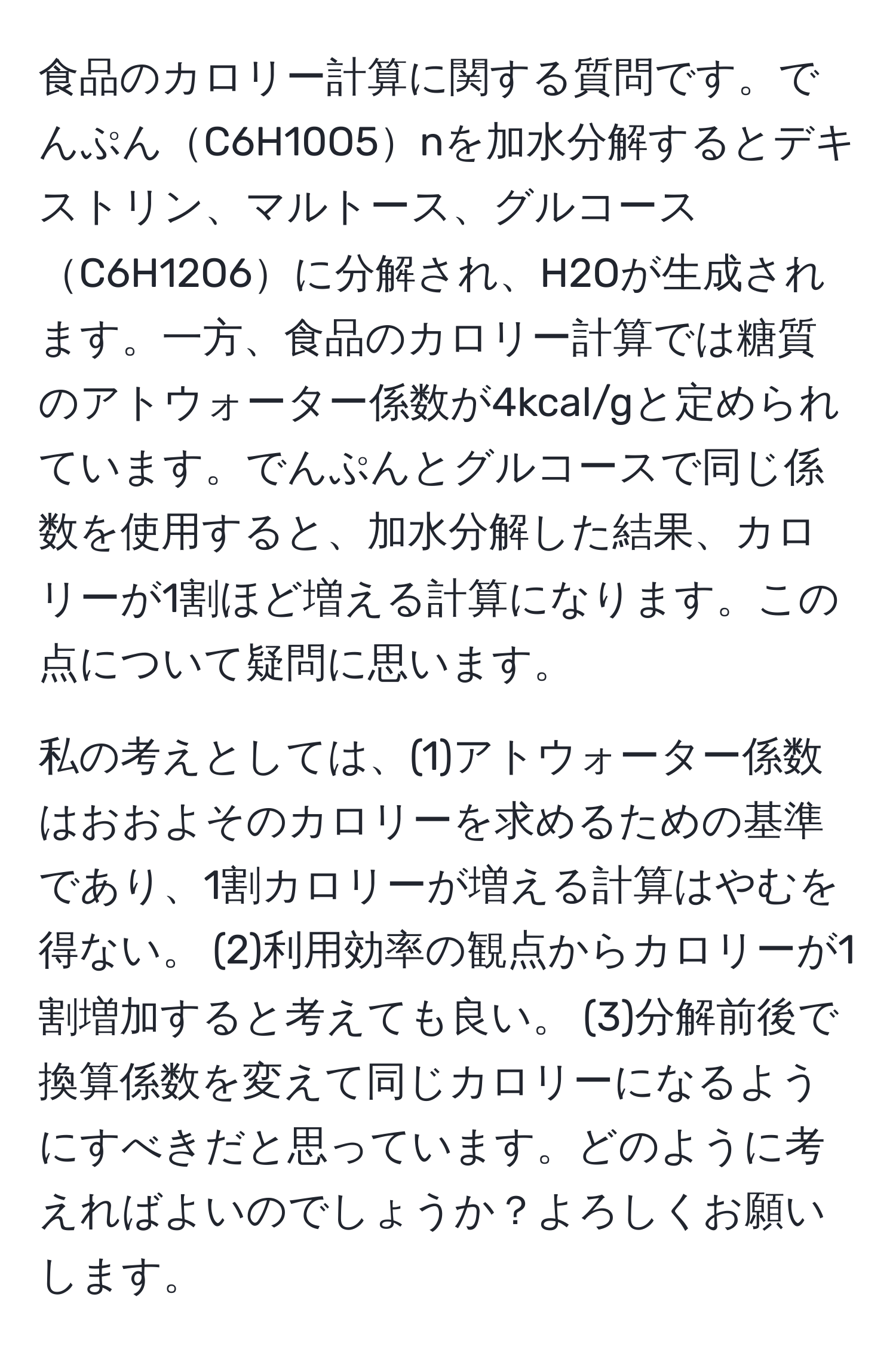 食品のカロリー計算に関する質問です。でんぷんC6H10O5nを加水分解するとデキストリン、マルトース、グルコースC6H12O6に分解され、H2Oが生成されます。一方、食品のカロリー計算では糖質のアトウォーター係数が4kcal/gと定められています。でんぷんとグルコースで同じ係数を使用すると、加水分解した結果、カロリーが1割ほど増える計算になります。この点について疑問に思います。

私の考えとしては、(1)アトウォーター係数はおおよそのカロリーを求めるための基準であり、1割カロリーが増える計算はやむを得ない。 (2)利用効率の観点からカロリーが1割増加すると考えても良い。 (3)分解前後で換算係数を変えて同じカロリーになるようにすべきだと思っています。どのように考えればよいのでしょうか？よろしくお願いします。