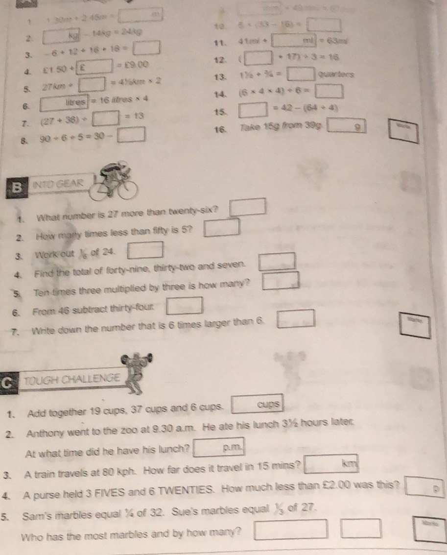 □ +49=49m
1 130m+245m=□ 10.
2. kg-14kg=24kg 5* (33-16)=□
3. -6+12+16+18=□
11. 41ml+□ ml=63ml
4. £1.50+□ =£9.00
12. (□ +17)/ 3=16
13. 11/2+3/4=□ quarters
5. 27km+□ =4% km* 2 14. (6* 4* 4)/ 6=□
6. Hves=16litres* 4
7. (27+36)/ □ =13
15. □ =42-(64+4)
8. 90/ 6+5=30-□ 16. Take 15g from 39g. boxed 9 □ 
B INTO GEAR
1. What number is 27 more than twenty-six? □ 
2. How many times less than fifty is 5? □ 
3. Work out 1/6 of 24. □
4. Find the total of forty-nine, thirty-two and seven. □
5. Ten times three multiplied by three is how many? □ 
6. From 46 subtract thirty-four. □
7. Write down the number that is 6 times larger than 6. □
□ 
C TOUGH CHALLENGE
1. Add together 19 cups, 37 cups and 6 cups. cups
2. Anthony went to the zoo at 9.30 a.m. He ate his lunch 3½ hours later.
At what time did he have his lunch? p.m.
3. A train travels at 80 kph. How far does it travel in 15 mins? □ km
4. A purse held 3 FIVES and 6 TWENTIES. How much less than £2.00 was this? D 
5. Sam's marbles equal ¼ of 32. Sue's marbles equal % of 27.
Who has the most marbles and by how many? □ □ □