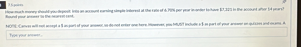 How much money should you deposit into an account earning simple interest at the rate of 6.70% per year in order to have $7,321 in the account after 14 years? 
Round your answer to the nearest cent. 
NOTE: Canvas will not accept a $ as part of your answer, so do not enter one here. However, you MUST include a $ as part of your answer on quizzes and exams. A 
Type your answer...