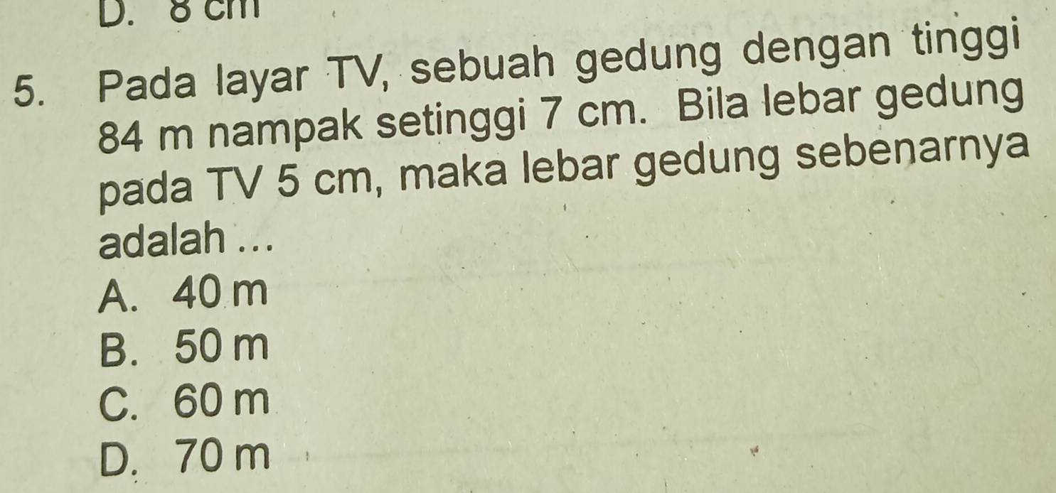 8 cm
5. Pada layar TV, sebuah gedung dengan tinggi
84 m nampak setinggi 7 cm. Bila lebar gedung
pada TV 5 cm, maka lebar gedung sebenarnya
adalah ...
A. 40 m
B. 50 m
C. 60 m
D. 70 m