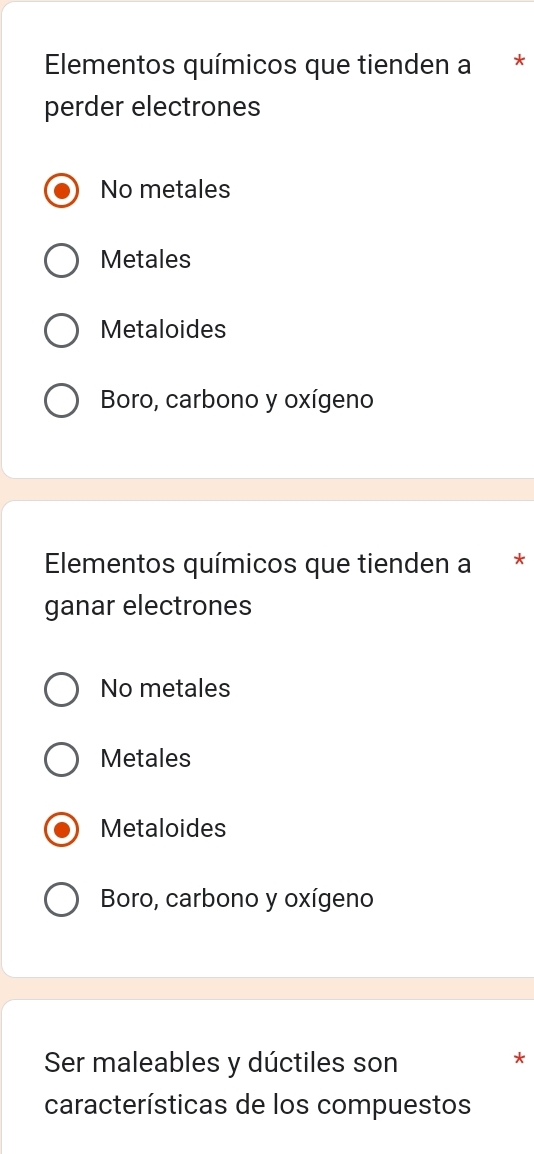 Elementos químicos que tienden a *
perder electrones
No metales
Metales
Metaloides
Boro, carbono y oxígeno
Elementos químicos que tienden a *
ganar electrones
No metales
Metales
Metaloides
Boro, carbono y oxígeno
Ser maleables y dúctiles son
*
características de los compuestos