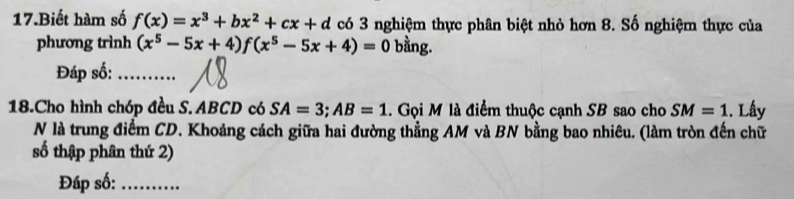 Biết hàm số f(x)=x^3+bx^2+cx+d có 3 nghiệm thực phân biệt nhỏ hơn 8. Số nghiệm thực của 
phương trình (x^5-5x+4)f(x^5-5x+4)=0 bằng. 
Đáp số:_ 
18.Cho hình chóp đều S. ABCD có SA=3; AB=1. Gọi M là điểm thuộc cạnh SB sao cho SM=1. Lấy 
N là trung điểm CD. Khoảng cách giữa hai đường thẳng AM và BN bằng bao nhiêu. (làm tròn đến chữ 
số thập phân thứ 2) 
Đáp số:_