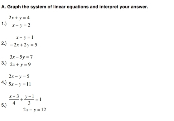 Graph the system of linear equations and interpret your answer.
2x+y=4
1.) x-y=2
x-y=1
2.) -2x+2y=5
3x-5y=7
3.) 2x+y=9
2x-y=5
4.) 5x-y=11
5.)  (x+3)/4 + (y-1)/3 =1
2x-y=12