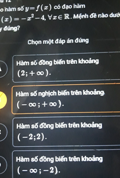 nàm số y=f(x) có đạo hàm
(x)=-x^2-4, v x∈ R Mệnh đề nào dướ
y đúng?
Chọn một đáp án đứng
Hàm số đồng biến trên khoảng
(2;+∈fty ).
Hàm số nghịch biến trên khoảng
(-∈fty ;+∈fty ).
Hàm số đồng biến trên khoảng
(-2;2).
Hàm số đồng biến trên khoảng
(-∈fty ;-2).