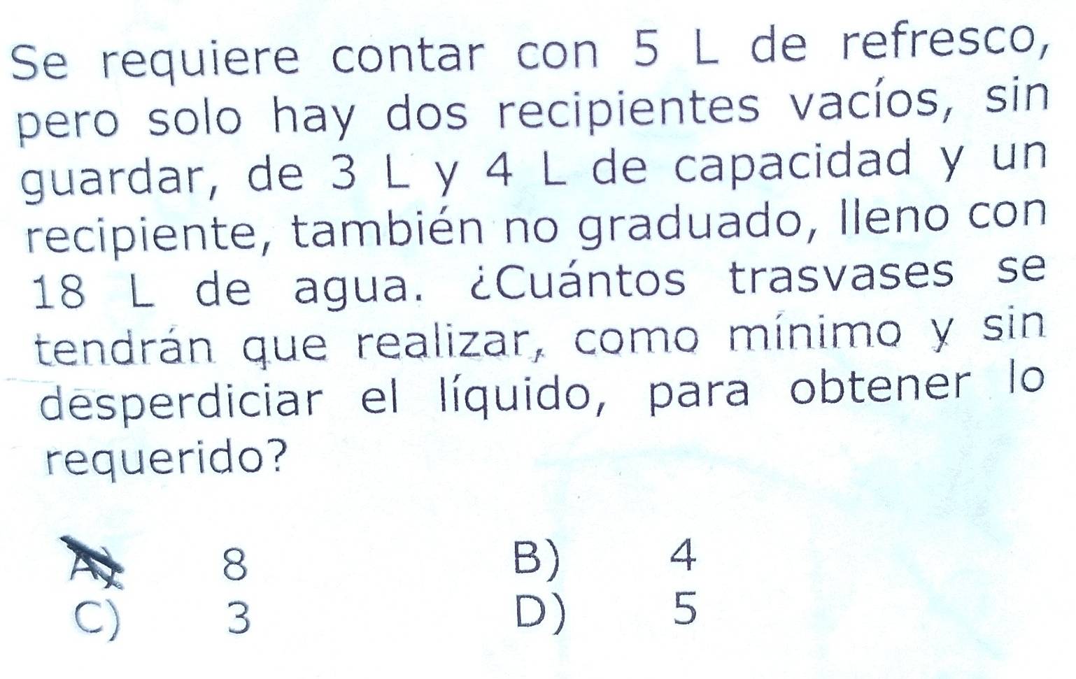 Se requiere contar con 5 L de refresco,
pero solo hay dos recipientes vacíos, sin
guardar, de 3 L y 4 L de capacidad y un
recipiente, también no graduado, Ileno con
18 L de agua. ¿Cuántos trasvases se
tendrán que realizar, como mínimo y sin
desperdiciar el líquido, para obtener lo
requerido?
8 B) 4
C) 3 D) 5