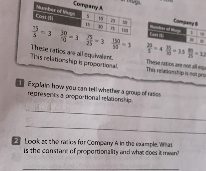 of m
 75/25 =3  150/50 =3  80/25 =3.2
These ratios are all equivalent. These ratios are not all equ
This relationship is proportional. This relationship is not pro
T Explain how you can tell whether a group of ratios
represents a proportional relationship.
_
_
2 Look at the ratios for Company A in the example. What
is the constant of proportionality and what does it mean?
_