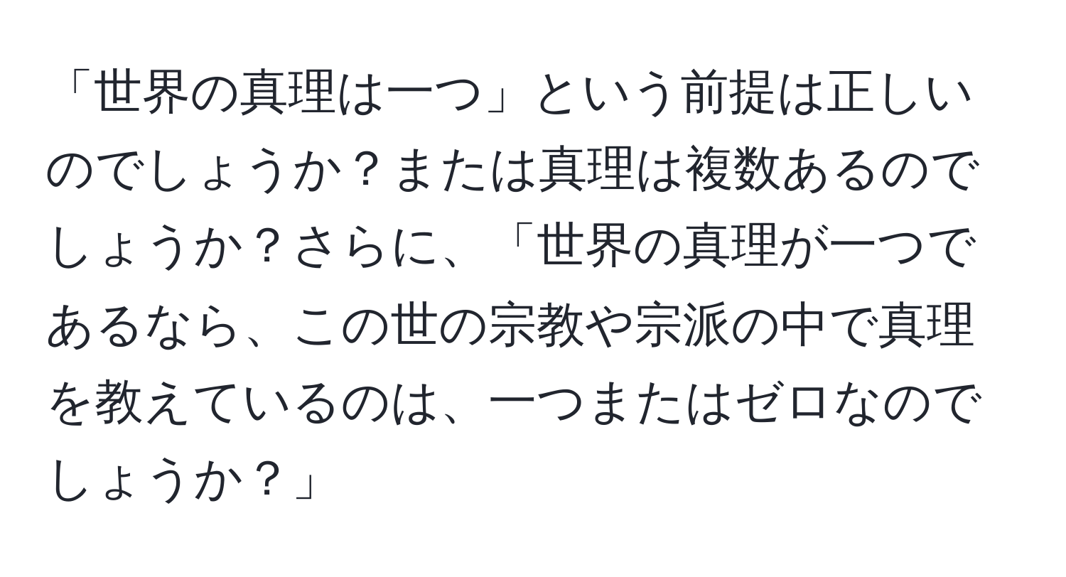 「世界の真理は一つ」という前提は正しいのでしょうか？または真理は複数あるのでしょうか？さらに、「世界の真理が一つであるなら、この世の宗教や宗派の中で真理を教えているのは、一つまたはゼロなのでしょうか？」