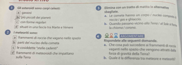 Gli asteroidi sono corpi celesti: Elimina con un tratto di matita le alternative
sbagliate.
a gassosi a. Le comete hanno un corpo / nucleo composts s
b più piccoli dei pianeti
roccia / gas e ghiaccio.
c con forme regolari b. Quando passano vicino alla Terra / al Sole si for
d situati in una fascia tra Marte e Venere la chioma / corona.
2 I meteoriti sono:
ARGOMENTARE
a frammenti di roccia che vagano nello spazio 4 Rispondete alle seguenti domande.
b parti del nucleo della cometa a. Che cosa può succedere ai frammenti di roccia
c le cosiddette "stelle cadenti” vaganti nello spazio che vengono attratti dalla
d frammenti di meteoroidi che impattano forza di gravità della Terra?
sulla Terra b. Quale è la differenza tra meteore e meteoriti?