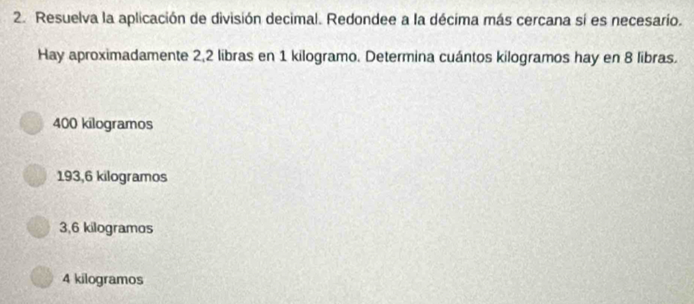 Resuelva la aplicación de división decimal. Redondee a la décima más cercana sí es necesario.
Hay aproximadamente 2,2 libras en 1 kilogramo. Determina cuántos kilogramos hay en 8 libras.
400 kilogramos
193,6 kilogramos
3,6 kilogramos
4 kilogramos