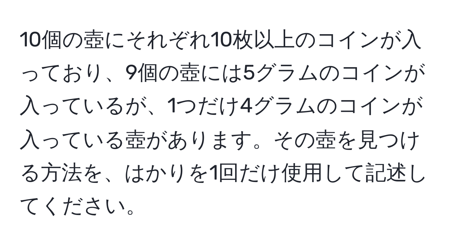 10個の壺にそれぞれ10枚以上のコインが入っており、9個の壺には5グラムのコインが入っているが、1つだけ4グラムのコインが入っている壺があります。その壺を見つける方法を、はかりを1回だけ使用して記述してください。