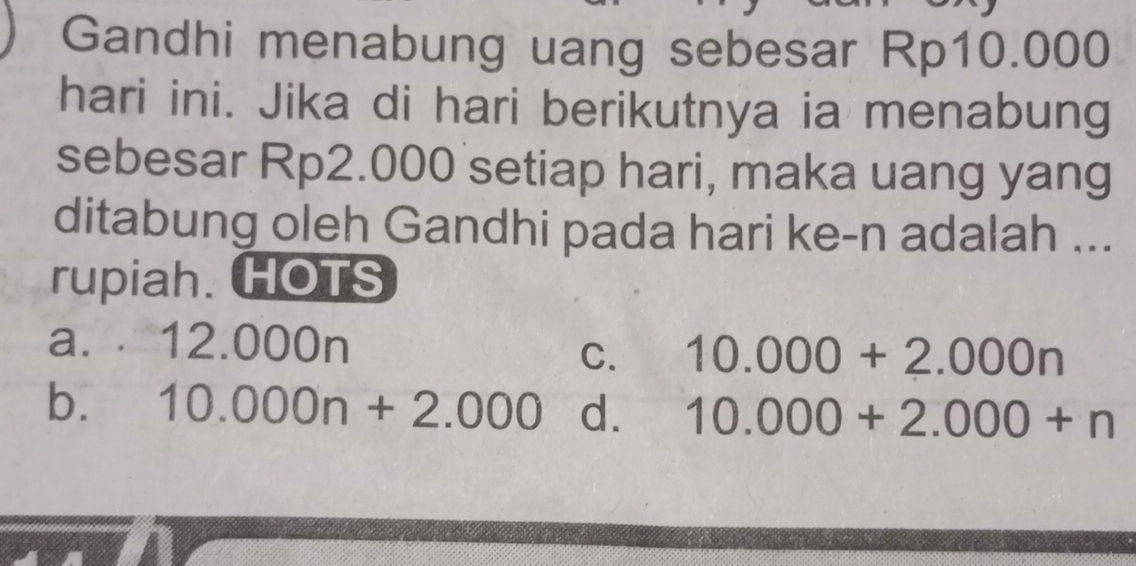 Gandhi menabung uang sebesar Rp10.000
hari ini. Jika di hari berikutnya ia menabung
sebesar Rp2.000 setiap hari, maka uang yang
ditabung oleh Gandhi pada hari ke- n adalah ...
rupiah. HOTS
a. . 12.000n
C. 10.000+2.000n
b. 10.000n+2.000 d. 10.000+2.000+n