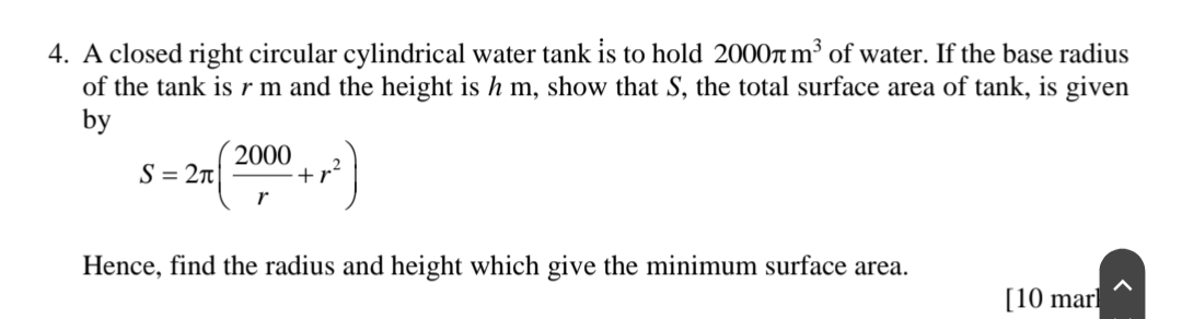 A closed right circular cylindrical water tank is to hold 2000π m^3 of water. If the base radius 
of the tank is r m and the height is h m, show that S, the total surface area of tank, is given 
by
S=2π ( 2000/r +r^2)
Hence, find the radius and height which give the minimum surface area. 
[10 mar]