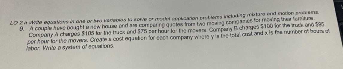 LO 2.a Write equations in one or two variables to solve or model application problems including mixture and motion problems. 
9. A couple have bought a new house and are comparing quotes from two moving companies for moving their furniture. 
Company A charges $105 for the truck and $75 per hour for the movers. Company B charges $100 for the truck and $95
per hour for the movers. Create a cost equation for each company where y is the total cost and x is the number of hours of 
labor. Write a system of equations.