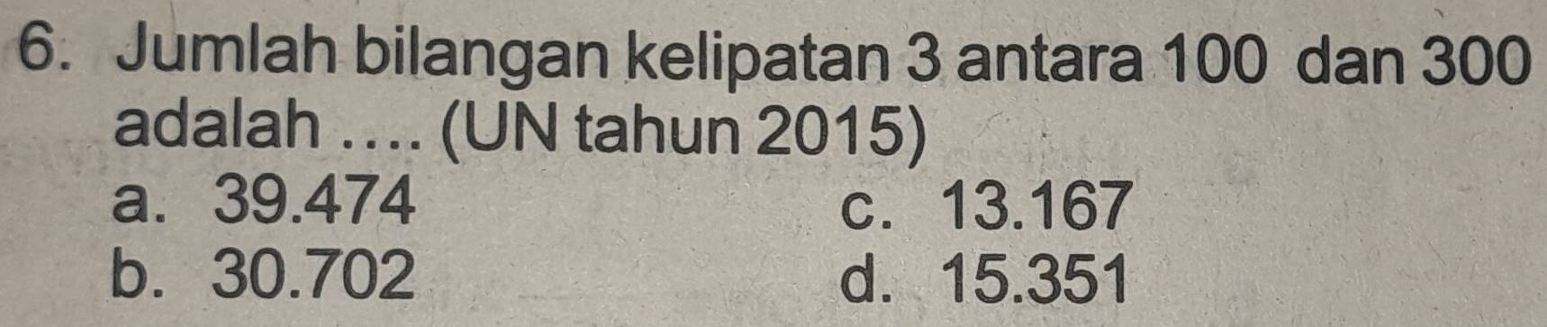 Jumlah bilangan kelipatan 3 antara 100 dan 300
adalah …. (UN tahun 2015)
a. 39.474 c. 13.167
b. 30.702 d. 15.351