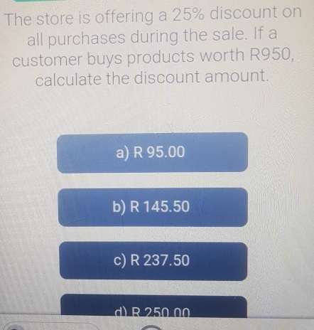 The store is offering a 25% discount on
all purchases during the sale. If a
customer buys products worth R950,
calculate the discount amount.
a) R 95.00
b) R 145.50
c) R 237.50
d) R 250 00