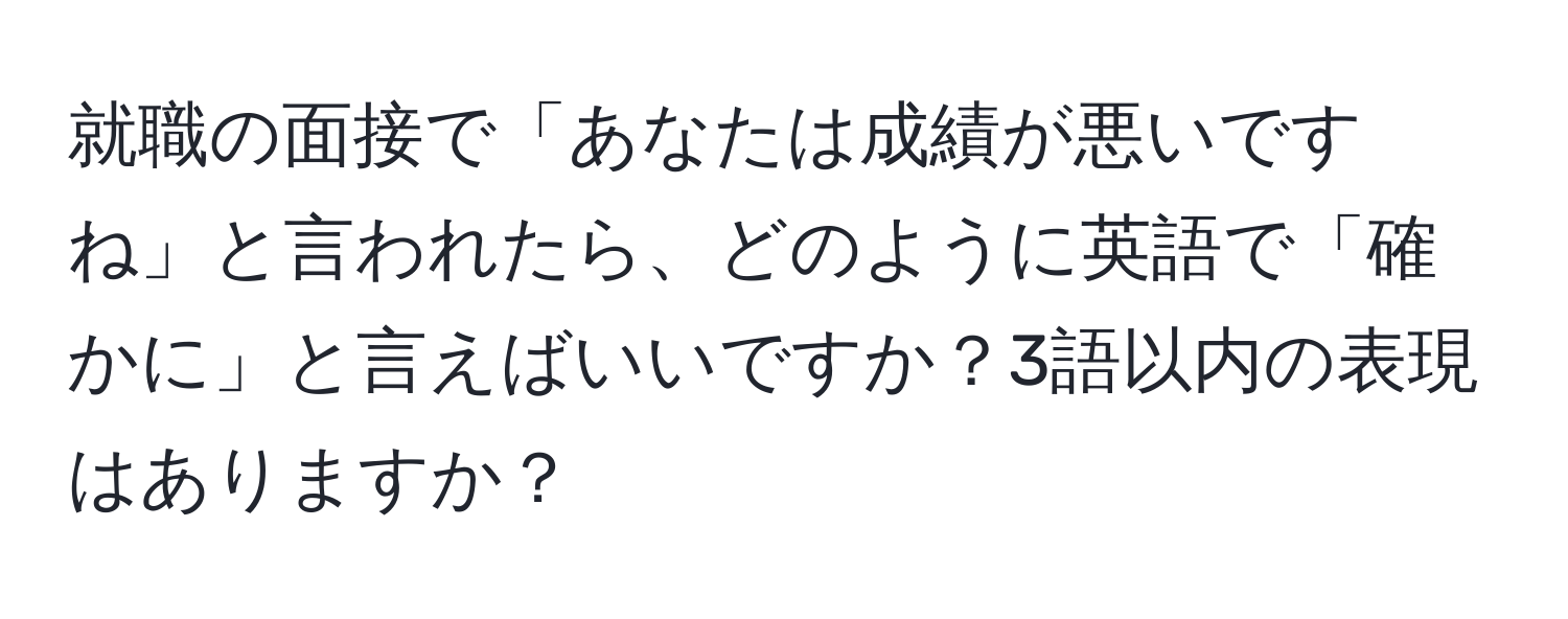 就職の面接で「あなたは成績が悪いですね」と言われたら、どのように英語で「確かに」と言えばいいですか？3語以内の表現はありますか？