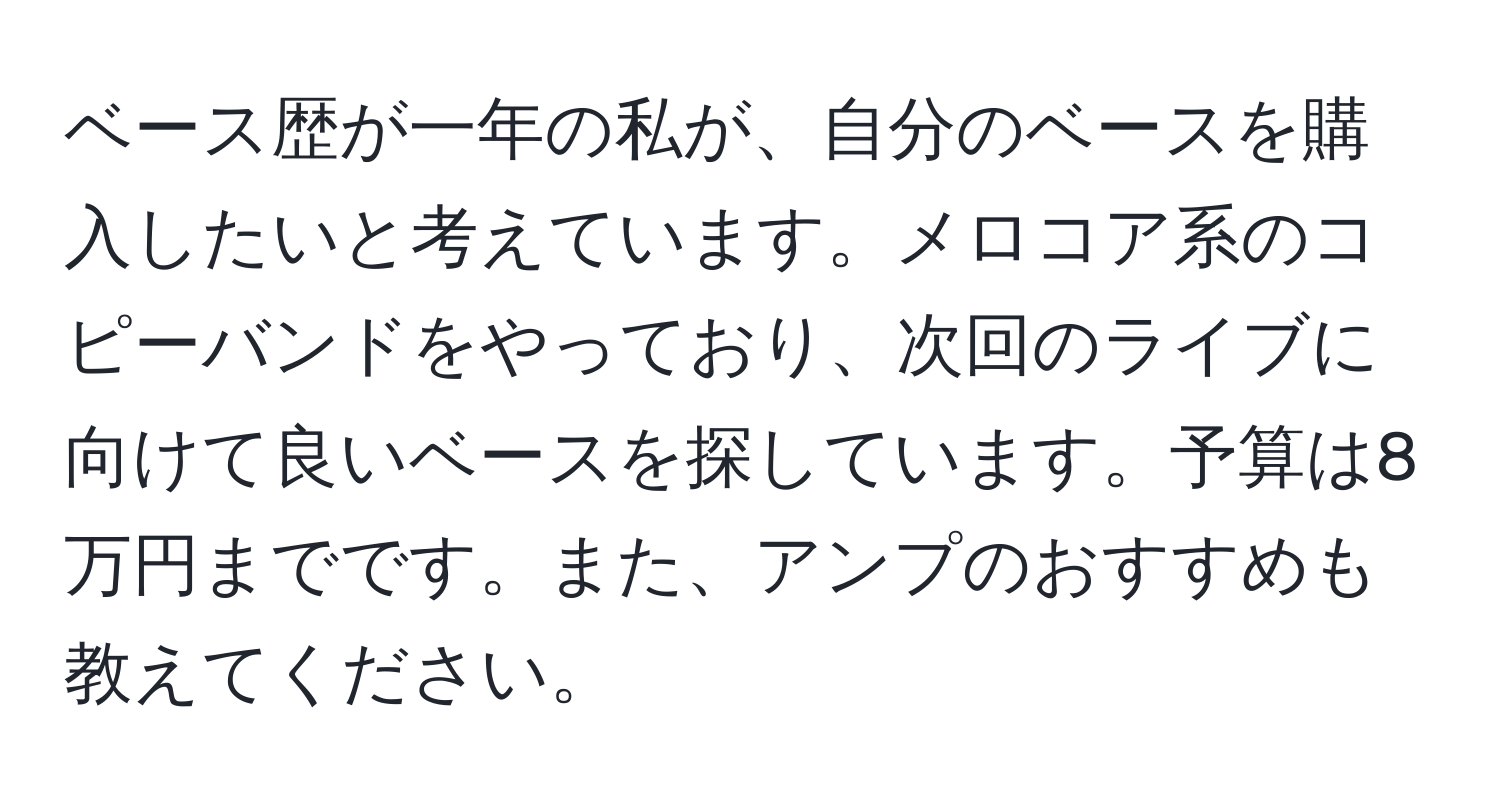 ベース歴が一年の私が、自分のベースを購入したいと考えています。メロコア系のコピーバンドをやっており、次回のライブに向けて良いベースを探しています。予算は8万円までです。また、アンプのおすすめも教えてください。