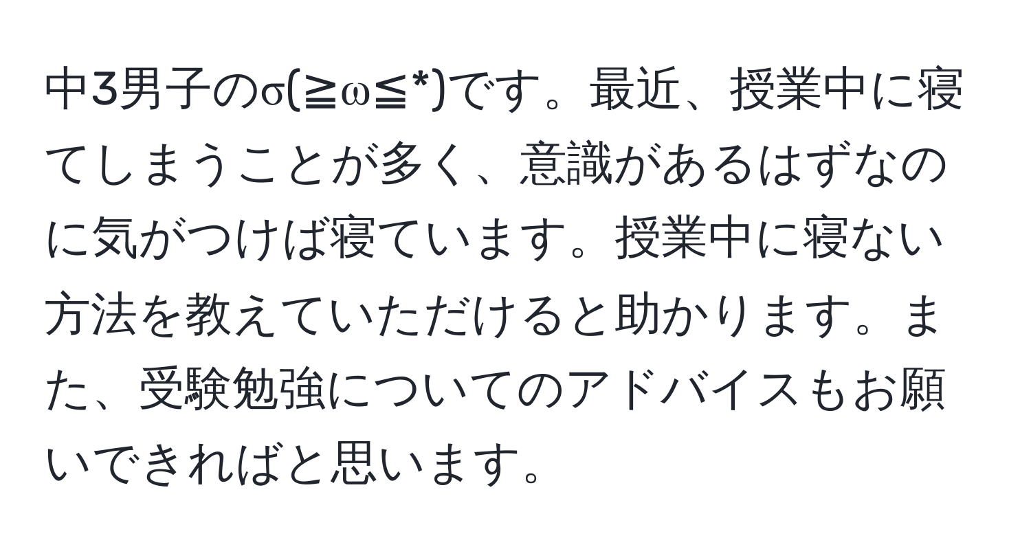 中3男子のσ(≧ω≦*)です。最近、授業中に寝てしまうことが多く、意識があるはずなのに気がつけば寝ています。授業中に寝ない方法を教えていただけると助かります。また、受験勉強についてのアドバイスもお願いできればと思います。