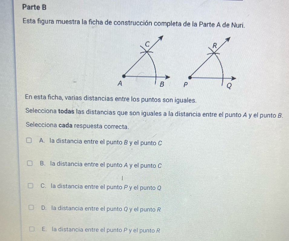 Parte B
Esta figura muestra la ficha de construcción completa de la Parte A de Nuri.
En esta ficha, varias distancias entre los puntos son iguales.
Selecciona todas las distancias que son iguales a la distancia entre el punto A y el punto B.
Selecciona cada respuesta correcta.
A. la distancia entre el punto B y el punto C
B. la distancia entre el punto A y el punto C
C. la distancia entre el punto P y el punto Q
D. la distancia entre el punto Q y el punto R
E. la distancia entre el punto P y el punto R