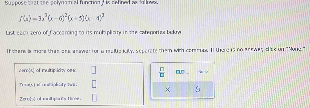Suppose that the polynomial function  is defined as follows.
f(x)=3x^3(x-6)^2(x+5)(x-4)^3
List each zero of faccording to its multiplicity in the categories below.
If there is more than one answer for a multiplicity, separate them with commas. If there is no answer, click on "None."
 □ /□   □□, None
×