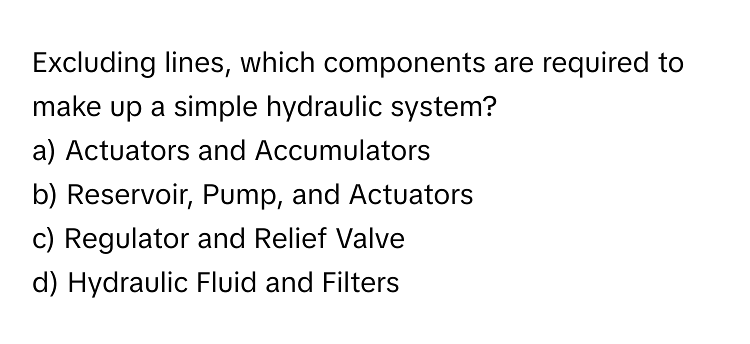 Excluding lines, which components are required to make up a simple hydraulic system?

a) Actuators and Accumulators
b) Reservoir, Pump, and Actuators
c) Regulator and Relief Valve
d) Hydraulic Fluid and Filters