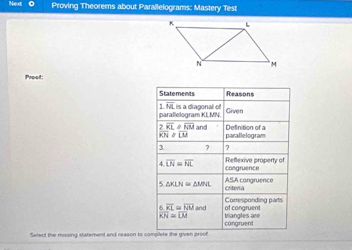 Next Proving Theorems about Parallelograms: Mastery Test 
Proof: 
Statements Reasons 
1. overline NL is a diagonal of Given 
parallelogram KLMN.
overline frac 2overline KLKNbeginarrayr parallel  //endarray frac overline NMLM an a Definition of a 
parallelogram 
3. ? ? 
Reflexive property of 
4. overline LN≌ overline NL congruence 
5. △ KLN≌ △ MNL ASA congruence 
criteria 
Corresponding parts 
6. overline KL≌ overline NM and of congruent
overline KN≌ overline LM triangles are 
congruent 
Select the missing statement and reason to complete the given proof