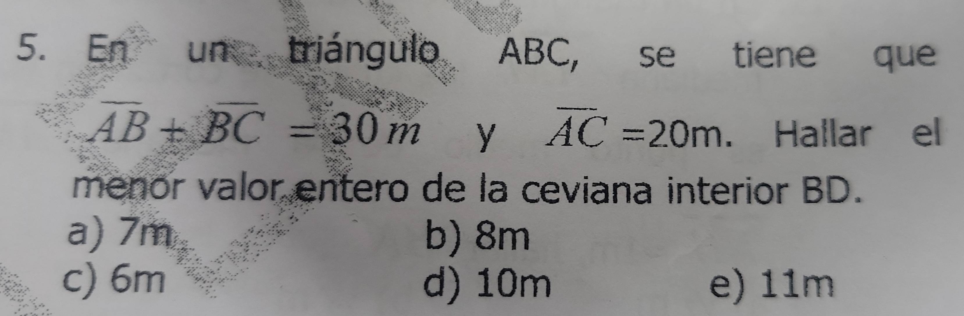 En un triángulo ABC, se tiene que
overline AB+overline BC=30m y overline AC=20m. Hallar el
menor valor entero de la ceviana interior BD.
a) 7m b) 8m
c) 6m d) 10m e) 11m