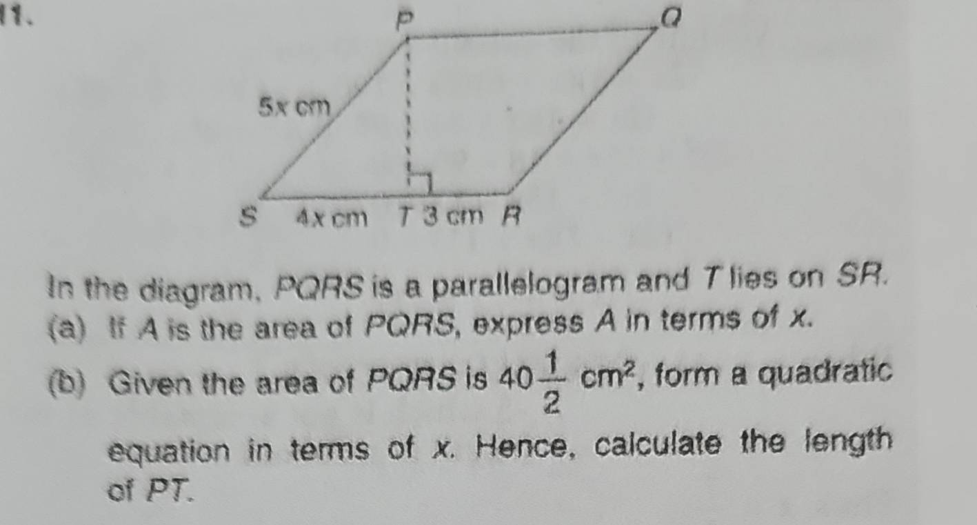 In the diagram, PQRS is a parallelogram and T lies on SR. 
(a) If A is the area of PQRS, express A in terms of x. 
(b) Given the area of PQRS is 40 1/2 cm^2 , form a quadratic 
equation in terms of x. Hence, calculate the length 
of PT.