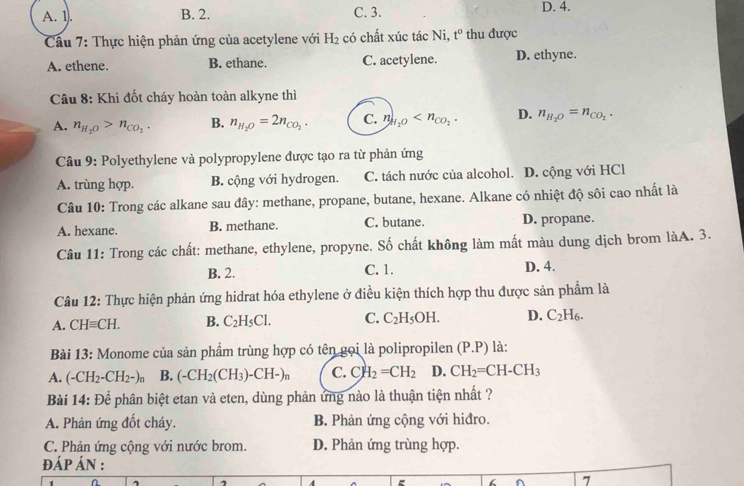 A. 1. B. 2. C. 3. D. 4.
Cầu 7: Thực hiện phản ứng của acetylene với H_2 có chất xúc tác Ni, t° thu được
A. ethene. B. ethane. C. acetylene. D. ethyne.
Câu 8: Khi đốt cháy hoàn toàn alkyne thì
A. n_H_2O>n_CO_2. B. n_H_2O=2n_CO_2. C. n_H_2O D. n_H_2O=n_CO_2.
Câu 9: Polyethylene và polypropylene được tạo ra từ phản ứng
A. trùng hợp. B. cộng với hydrogen. C. tách nước của alcohol. D. cộng với HCl
Câu 10: Trong các alkane sau đây: methane, propane, butane, hexane. Alkane có nhiệt độ sôi cao nhất là
A. hexane. B. methane. C. butane. D. propane.
Câu 11: Trong các chất: methane, ethylene, propyne. Số chất không làm mất màu dung dịch brom làA. 3.
B. 2. C. 1. D. 4.
Câu 12: Thực hiện phản ứng hidrat hóa ethylene ở điều kiện thích hợp thu được sản phẩm là
A. CHequiv CH. B. C_2H_5Cl. C. C_2H_5OH. D. C_2H_6.
Bài 13 : Monome của sản phẩm trùng hợp có tên gọi là polipropilen (P.P) là:
A. (-CH_2-CH_2-)n B. (-CH_2(CH_3)-CH-)n C. CH_2=CH_2 D. CH_2=CH-CH_3
Bài 14: Để phân biệt etan và eten, dùng phản ứng nào là thuận tiện nhất ?
A. Phản ứng đốt cháy. B. Phản ứng cộng với hiđro.
C. Phản ứng cộng với nước brom. D. Phản ứng trùng hợp.
ĐÁP ÁN :
7