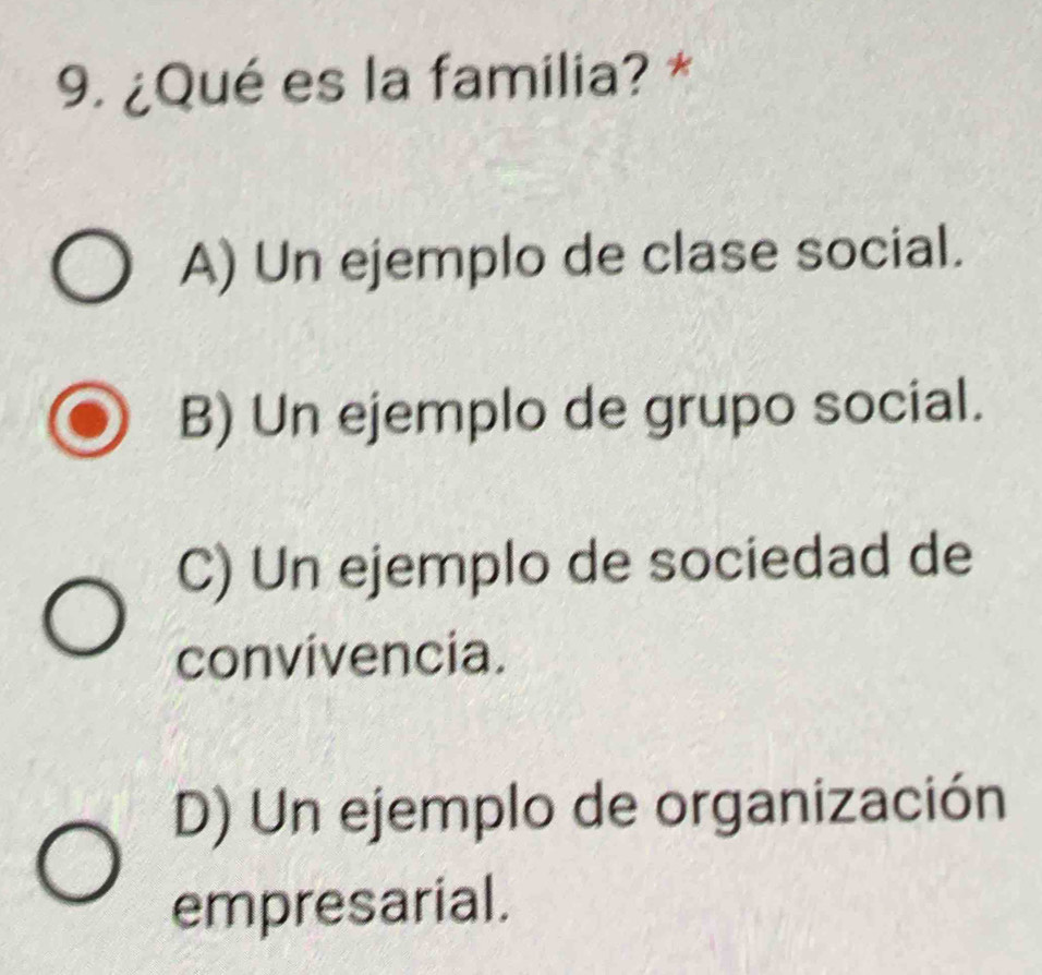 ¿Qué es la familia? *
A) Un ejemplo de clase social.
B) Un ejemplo de grupo social.
C) Un ejemplo de sociedad de
convivencia.
D) Un ejemplo de organización
empresarial.