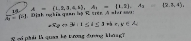 A= 1,2,3,4,5 , A_1= 1,2 , A_2= 2,3,4 ,
overline A_3= 5. Định nghĩa quan hệ R trên A như sau:
xRyLeftrightarrow 3i:1≤ i≤ 3 và x, y∈ A_i
R có phải là quan hệ tương dương không?