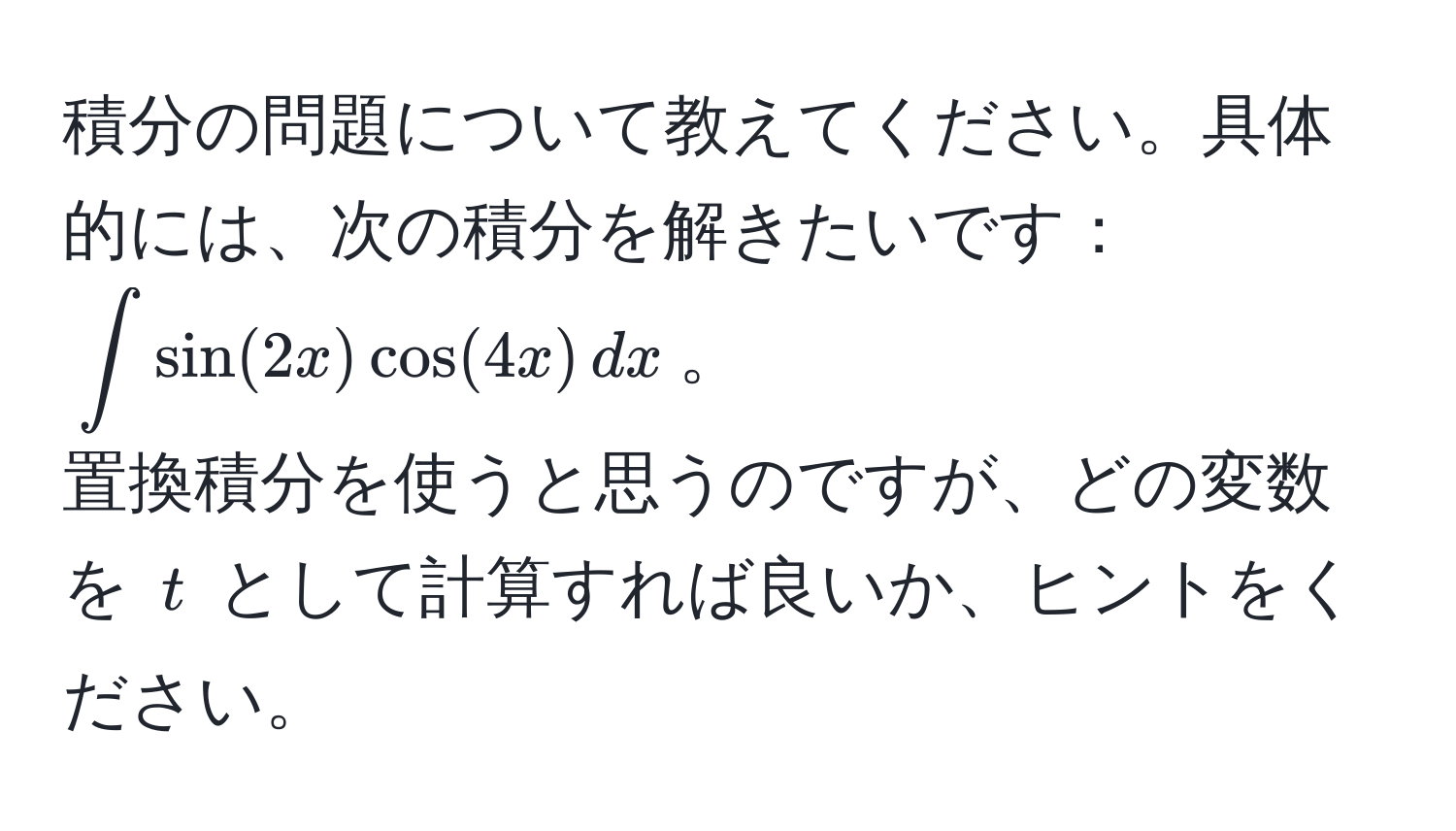 積分の問題について教えてください。具体的には、次の積分を解きたいです：  
(∈t sin(2x) cos(4x) , dx)。  
置換積分を使うと思うのですが、どの変数を (t) として計算すれば良いか、ヒントをください。