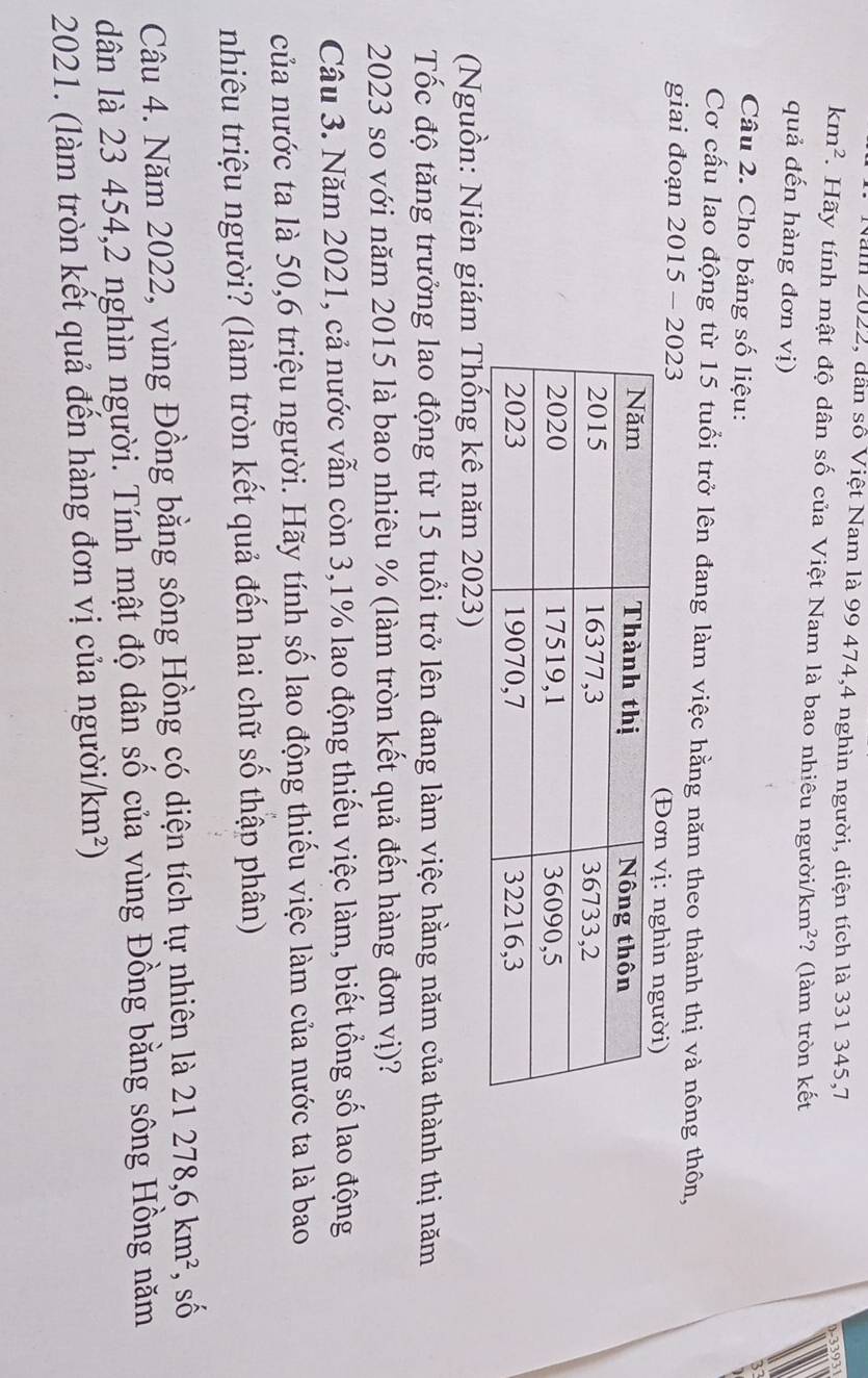 an 2022, dân số Việt Nam là 99 474, 4 nghìn người, diện tích là 331 345, 7
9-33931
km^2. Hãy tính mật độ dân số của Việt Nam là bao nhiêu người /km^2 ? (làm tròn kết 
quả đến hàng đơn vị) 
Câu 2. Cho bảng số liệu: 
Cơ cấu lao động từ 15 tuổi trở lên đang làm việc hằng năm theo thành thị và nông thôn, 
giai đoạn 2015 - 2023 
(Nguồn: Niên giám Thống kê năm 2023) 
Tốc độ tăng trưởng lao động từ 15 tuổi trở lên đang làm việc hằng năm của thành thị năm
2023 so với năm 2015 là bao nhiêu % (làm tròn kết quả đến hàng đơn vị)? 
Câu 3. Năm 2021, cả nước vẫn còn 3,1% lao động thiếu việc làm, biết tổng số lao động 
của nước ta là 50, 6 triệu người. Hãy tính số lao động thiếu việc làm của nước ta là bao 
nhiêu triệu người? (làm tròn kết quả đến hai chữ số thập phân) 
Câu 4. Năm 2022, vùng Đồng bằng sông Hồng có diện tích tự nhiên là 21278, 6km^2 , số 
dân là 23 454, 2 nghìn người. Tính mật độ dân số của vùng Đồng bằng sông Hồng năm 
2021. (làm tròn kết quả đến hàng đơn vị của ngườii /km^2)