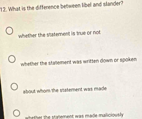 What is the difference between libel and slander?
whether the statement is true or not
whether the statement was written down or spoken
about whom the statement was made
whether the statement was made maliciously