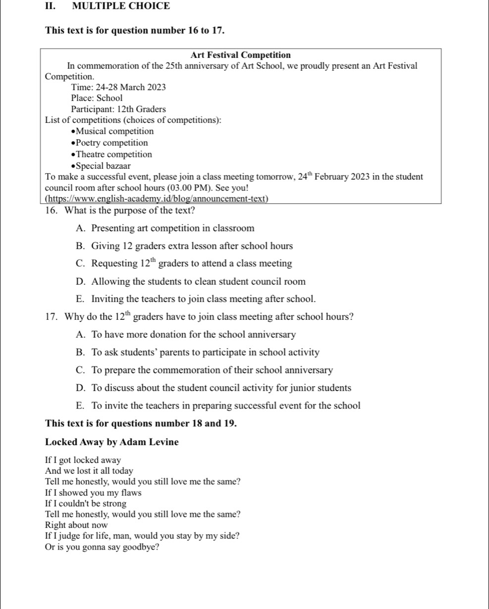 This text is for question number 16 to 17.
Art Festival Competition
In commemoration of the 25th anniversary of Art School, we proudly present an Art Festival
Competition.
Time: 24-28 March 2023
Place: School
Participant: 12th Graders
List of competitions (choices of competitions):
Musical competition
Poetry competition
Theatre competition
Special bazaar
To make a successful event, please join a class meeting tomorrow, 24^(th) February 2023 in the student
council room after school hours (03.00 PM). See you!
(https://www.english-academy.id/blog/announcement-text)
16. What is the purpose of the text?
A. Presenting art competition in classroom
B. Giving 12 graders extra lesson after school hours
C. Requesting 12^(th) graders to attend a class meeting
D. Allowing the students to clean student council room
E. Inviting the teachers to join class meeting after school.
17. Why do the 12^(th) graders have to join class meeting after school hours?
A. To have more donation for the school anniversary
B. To ask students’ parents to participate in school activity
C. To prepare the commemoration of their school anniversary
D. To discuss about the student council activity for junior students
E. To invite the teachers in preparing successful event for the school
This text is for questions number 18 and 19.
Locked Away by Adam Levine
If I got locked away
And we lost it all today
Tell me honestly, would you still love me the same?
If I showed you my flaws
If I couldn't be strong
Tell me honestly, would you still love me the same?
Right about now
If I judge for life, man, would you stay by my side?
Or is you gonna say goodbye?