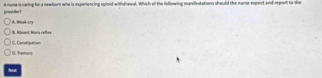 A nurse is caring for a newborn who is experiencing opioid withdrawal. Which of the following manifestations should the nurse expect and report to the
provider?
A. Weak cry
B. Absent Moro reflex
C. Constipation
D. Tremors
Next