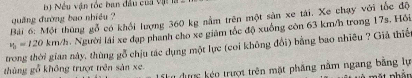 Nều vận tốc ban đầu của vật là 
quãng đường bao nhiều ? 
Bài 6: Một thùng gỗ có khối lượng 360 kg nằm trên một sản xe tải. Xe chạy với tốc độ
v_0=120km/h. Người lái xe đạp phanh cho xe giảm tốc độ xuống còn 63 km/h trong 17s. Hỏi 
trong thời gian này, thùng gỗ chịu tác dụng một lực (coi không đổi) bằng bao nhiêu ? Giả thiế 
thùng gỗ không trượt trên sản xe. 
T được kéo trượt trên mặt phẳng nằm ngang bằng lự 
n t nhắn