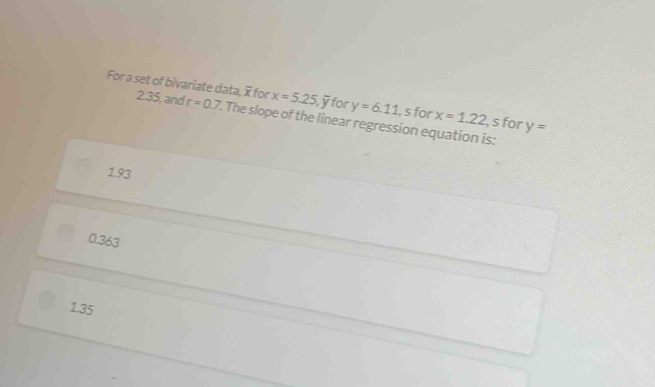 For a set of bivariate data, for x=5.25, overline y for y=6.11 , s for x=1.22 , s for y=
2.35, and r=0.7. The slope of the linear regression equation is:
1.93
0.363
1.35