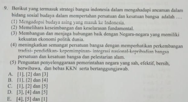 Berikut yang termasuk strategi bangsa indonesia dalam mengahadapi ancaman dalam
bidang sosial budaya dalam mempertahan persatuan dan kesatuan bangsa adalah …
(1) Mengadopsi budaya asing yang masuk ke Indonesia.
(2) Memelihara keseimbangan dan keselarasan fundamental.
(3) Membangun dan menjaga hubungan baik dengan Negara-negara yang memiliki
kekuatan ekonomi politik dunia.
(4) meningkatkan semangat persatuan bangsa dengan memperhatikan perkembangan
tradisi- pendidikan- kepemimpinan- integrasi nasional-kepribadian bangsa
persatuan dan kesatuan bangsa dan pelestarian alam.
(5) Penguatan penyelenggaraan pemerintahan negara yang sah, efektif, bersih,
berwibawa, dan bebas KKN serta bertanggungjawab.
A. [1],[2] C an [3]
B. [1].[2] dan [4]
C. [1],[2] dan [5]
D. [3], [4] dan [5]
E. [4],[5] dan [1]