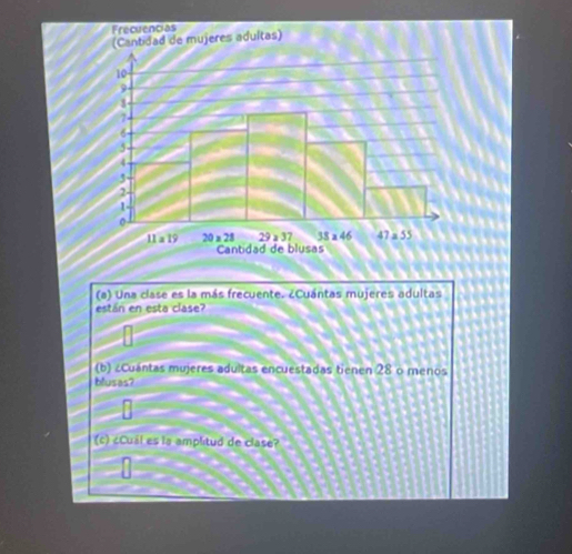 Una clase es la más frecuente. ¿Cuántas mujeres adultas
están en esta clase?
(b) ¿Cuántas mujeres adultas encuestadas tienen 28 o menos
blusas?
(c) ¿Cuál es la amplitud de clase?
